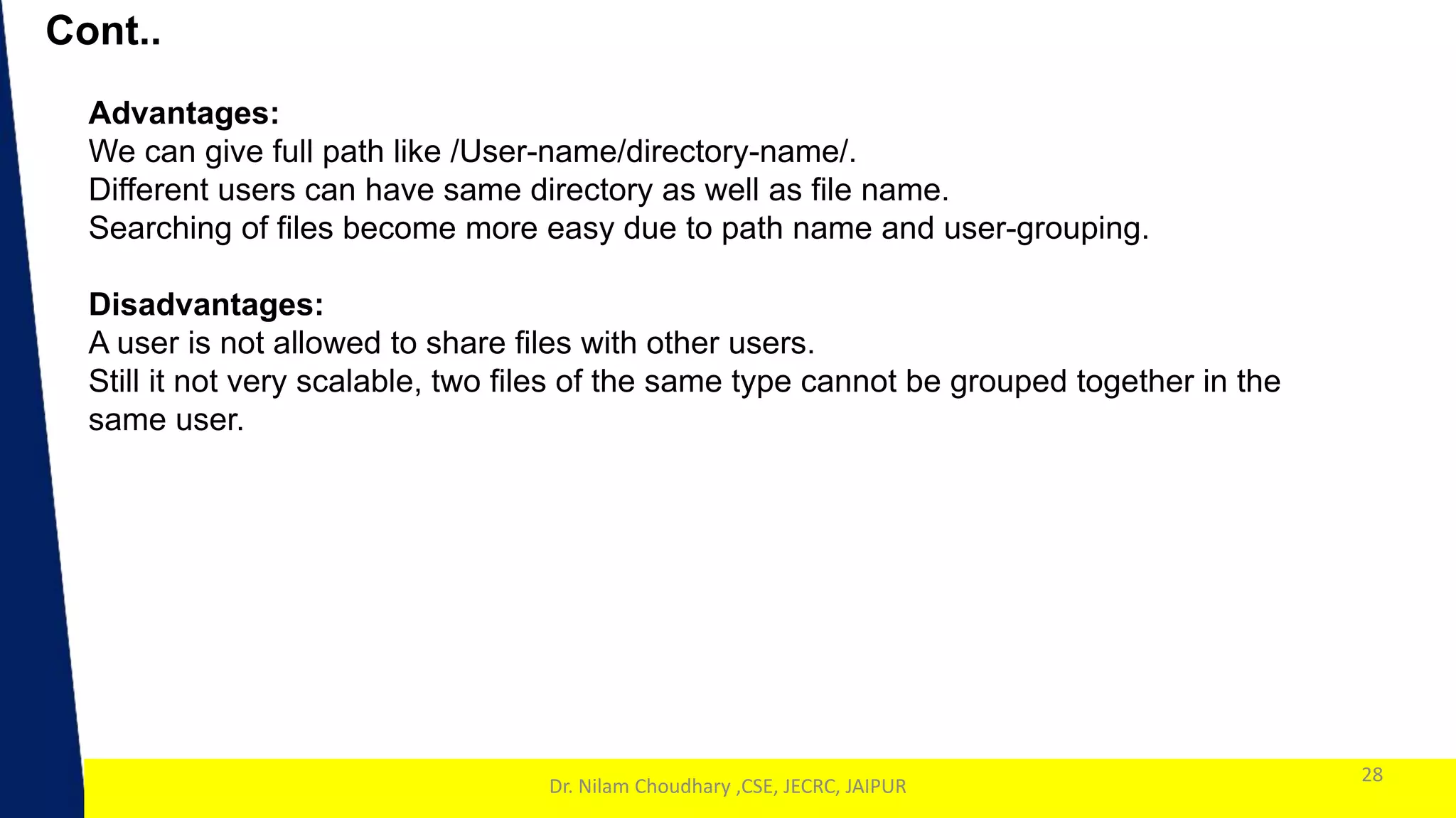 1
Cont..
28
Dr. Nilam Choudhary ,CSE, JECRC, JAIPUR
Advantages:
We can give full path like /User-name/directory-name/.
Different users can have same directory as well as file name.
Searching of files become more easy due to path name and user-grouping.
Disadvantages:
A user is not allowed to share files with other users.
Still it not very scalable, two files of the same type cannot be grouped together in the
same user.
 