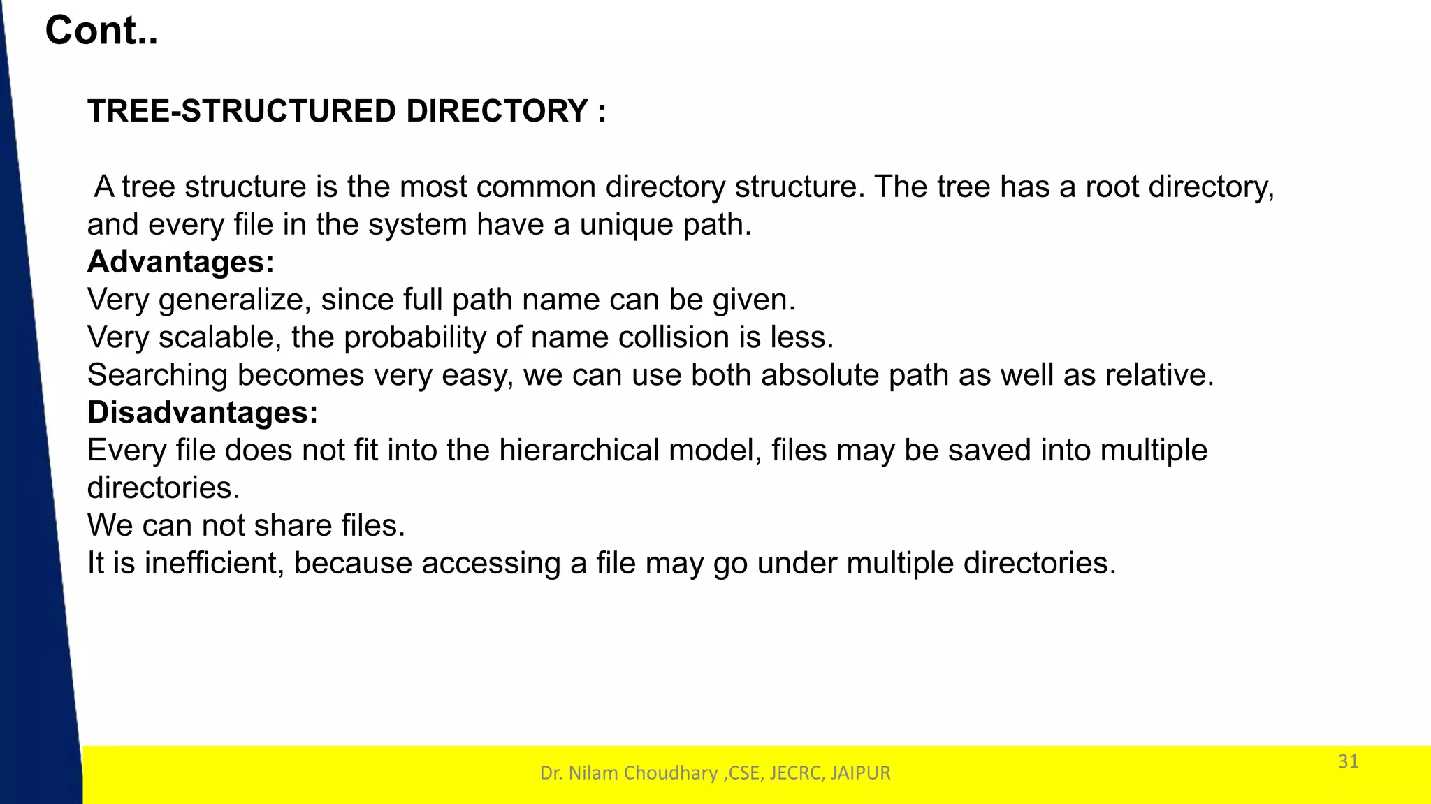 1
Cont..
31
Dr. Nilam Choudhary ,CSE, JECRC, JAIPUR
TREE-STRUCTURED DIRECTORY :
A tree structure is the most common directory structure. The tree has a root directory,
and every file in the system have a unique path.
Advantages:
Very generalize, since full path name can be given.
Very scalable, the probability of name collision is less.
Searching becomes very easy, we can use both absolute path as well as relative.
Disadvantages:
Every file does not fit into the hierarchical model, files may be saved into multiple
directories.
We can not share files.
It is inefficient, because accessing a file may go under multiple directories.
 