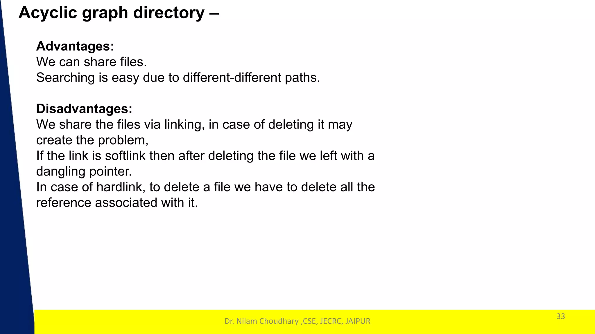 1
Acyclic graph directory –
33
Dr. Nilam Choudhary ,CSE, JECRC, JAIPUR
Advantages:
We can share files.
Searching is easy due to different-different paths.
Disadvantages:
We share the files via linking, in case of deleting it may
create the problem,
If the link is softlink then after deleting the file we left with a
dangling pointer.
In case of hardlink, to delete a file we have to delete all the
reference associated with it.
 