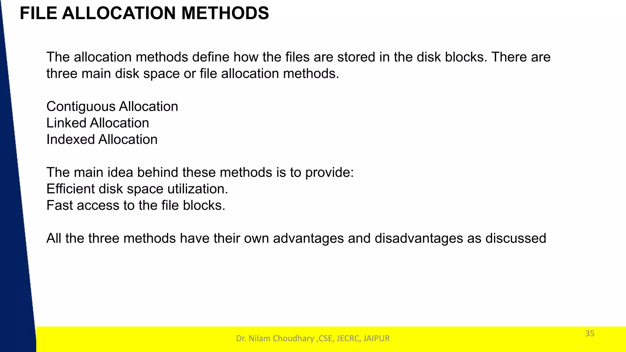1
FILE ALLOCATION METHODS
35
Dr. Nilam Choudhary ,CSE, JECRC, JAIPUR
The allocation methods define how the files are stored in the disk blocks. There are
three main disk space or file allocation methods.
Contiguous Allocation
Linked Allocation
Indexed Allocation
The main idea behind these methods is to provide:
Efficient disk space utilization.
Fast access to the file blocks.
All the three methods have their own advantages and disadvantages as discussed
 