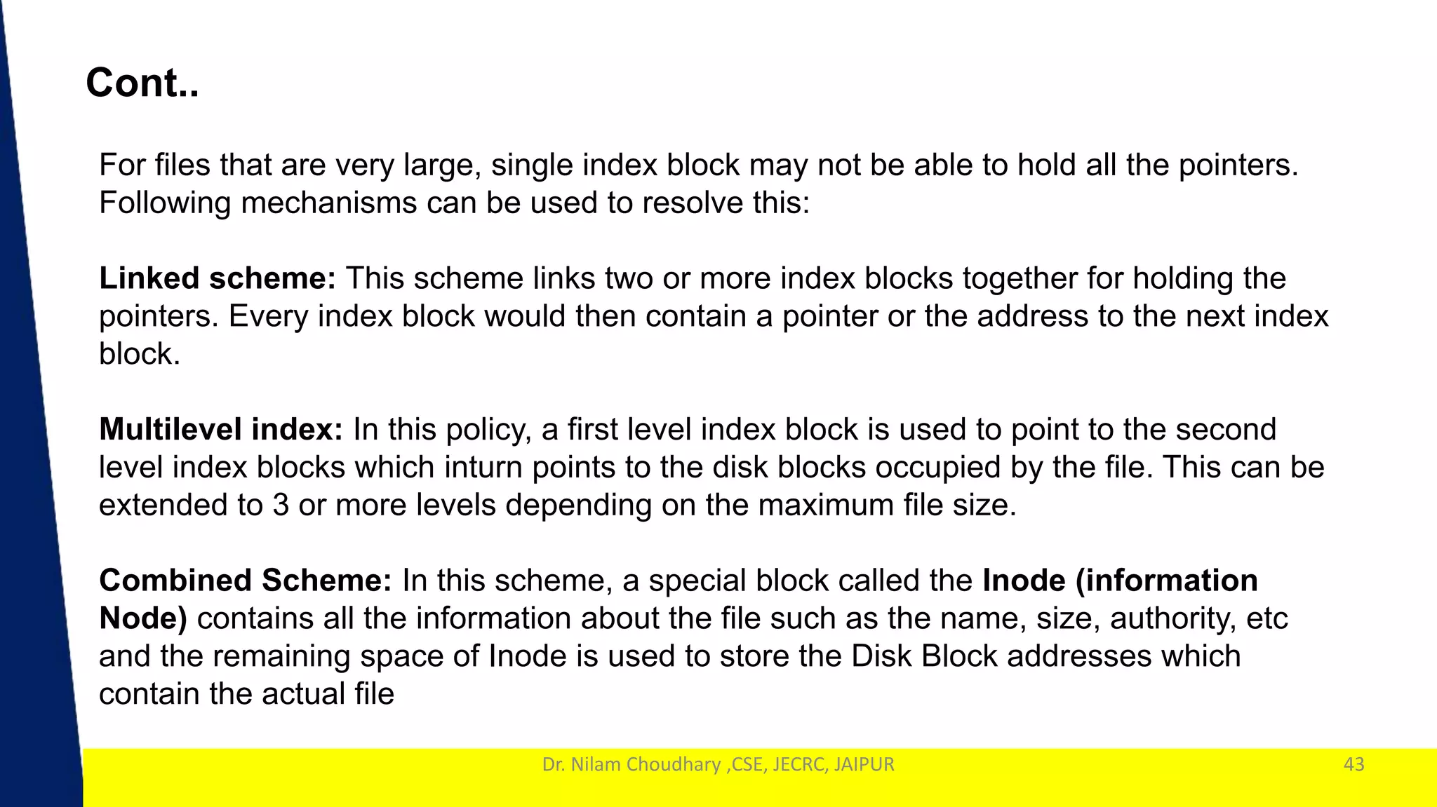 1
Dr. Nilam Choudhary ,CSE, JECRC, JAIPUR 43
Cont..
For files that are very large, single index block may not be able to hold all the pointers.
Following mechanisms can be used to resolve this:
Linked scheme: This scheme links two or more index blocks together for holding the
pointers. Every index block would then contain a pointer or the address to the next index
block.
Multilevel index: In this policy, a first level index block is used to point to the second
level index blocks which inturn points to the disk blocks occupied by the file. This can be
extended to 3 or more levels depending on the maximum file size.
Combined Scheme: In this scheme, a special block called the Inode (information
Node) contains all the information about the file such as the name, size, authority, etc
and the remaining space of Inode is used to store the Disk Block addresses which
contain the actual file
 