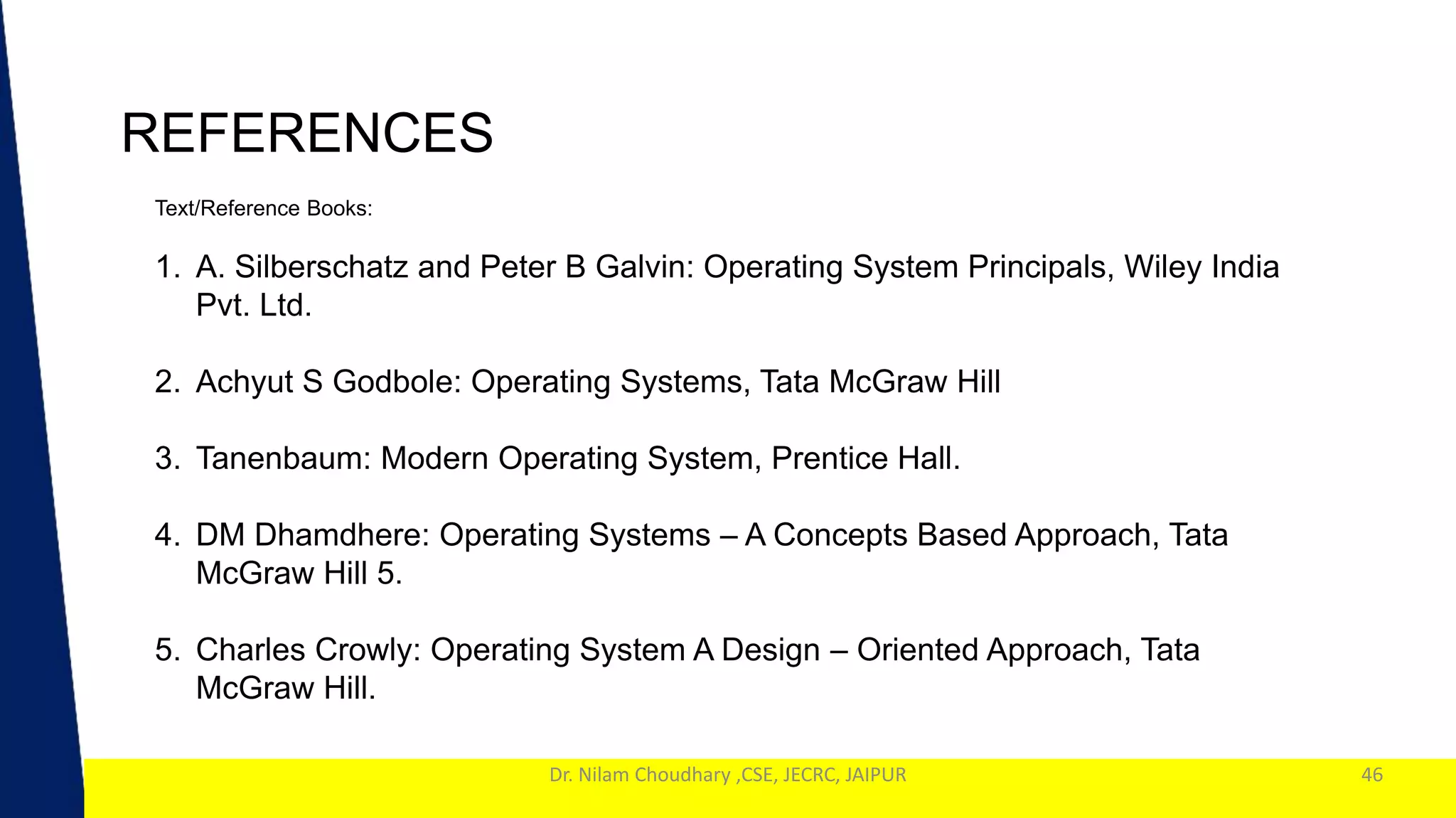 1
Dr. Nilam Choudhary ,CSE, JECRC, JAIPUR
REFERENCES
46
Text/Reference Books:
1. A. Silberschatz and Peter B Galvin: Operating System Principals, Wiley India
Pvt. Ltd.
2. Achyut S Godbole: Operating Systems, Tata McGraw Hill
3. Tanenbaum: Modern Operating System, Prentice Hall.
4. DM Dhamdhere: Operating Systems – A Concepts Based Approach, Tata
McGraw Hill 5.
5. Charles Crowly: Operating System A Design – Oriented Approach, Tata
McGraw Hill.
 