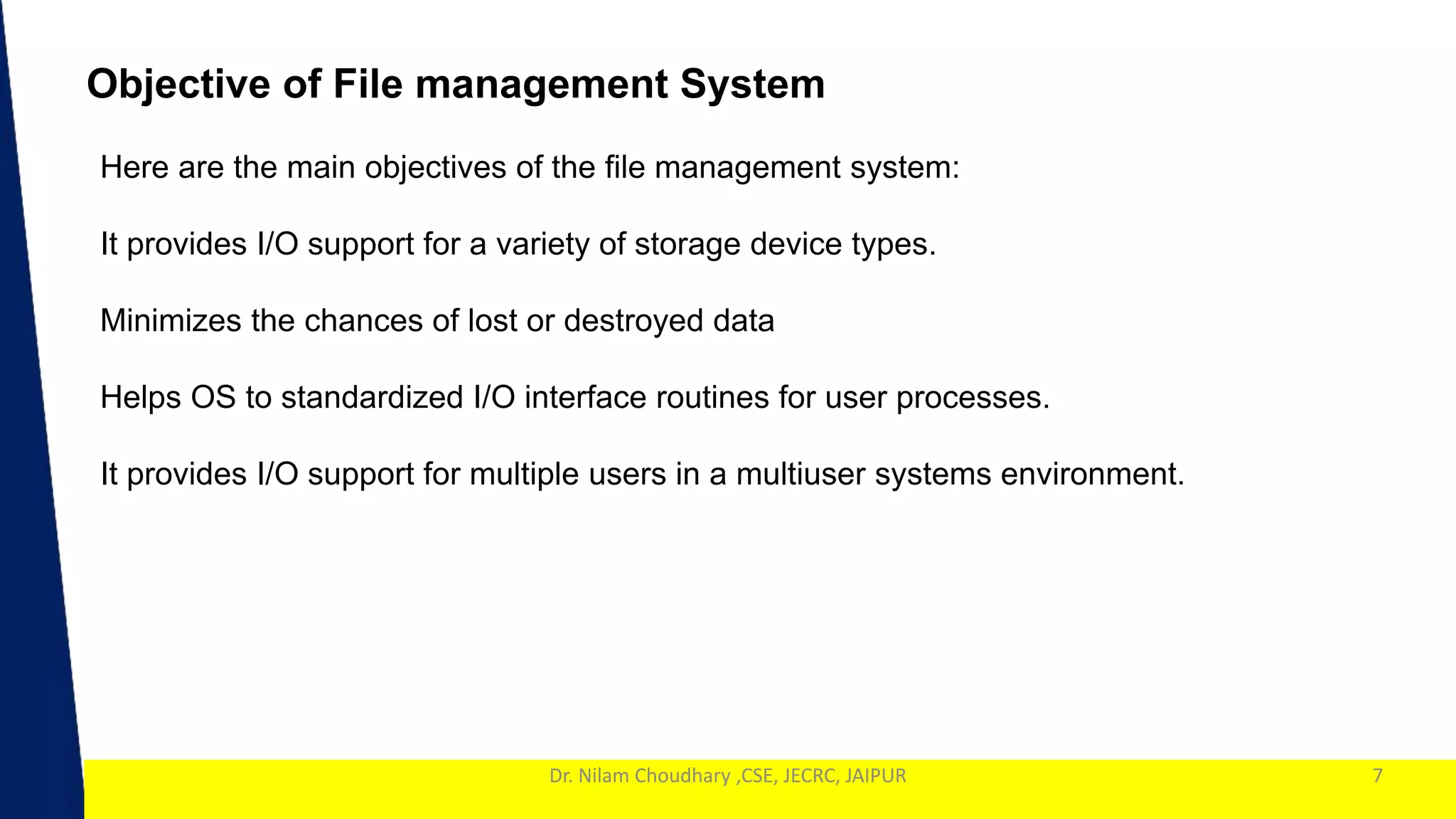 1
Dr. Nilam Choudhary ,CSE, JECRC, JAIPUR 7
Objective of File management System
Here are the main objectives of the file management system:
It provides I/O support for a variety of storage device types.
Minimizes the chances of lost or destroyed data
Helps OS to standardized I/O interface routines for user processes.
It provides I/O support for multiple users in a multiuser systems environment.
 