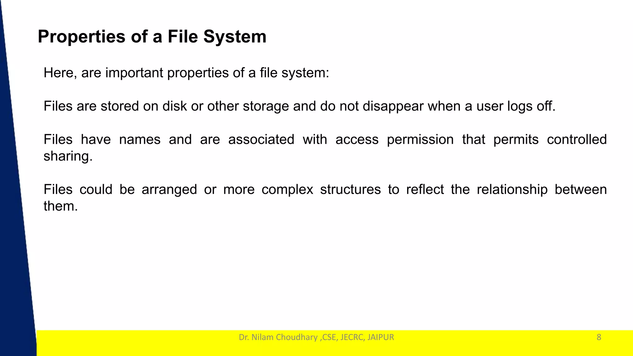 1
Dr. Nilam Choudhary ,CSE, JECRC, JAIPUR 8
Properties of a File System
Here, are important properties of a file system:
Files are stored on disk or other storage and do not disappear when a user logs off.
Files have names and are associated with access permission that permits controlled
sharing.
Files could be arranged or more complex structures to reflect the relationship between
them.
 