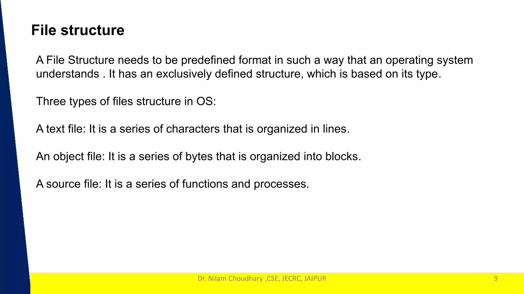 1
Dr. Nilam Choudhary ,CSE, JECRC, JAIPUR 9
File structure
A File Structure needs to be predefined format in such a way that an operating system
understands . It has an exclusively defined structure, which is based on its type.
Three types of files structure in OS:
A text file: It is a series of characters that is organized in lines.
An object file: It is a series of bytes that is organized into blocks.
A source file: It is a series of functions and processes.
 