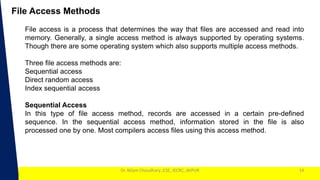 1
Dr. Nilam Choudhary ,CSE, JECRC, JAIPUR
File Access Methods
14
File access is a process that determines the way that files are accessed and read into
memory. Generally, a single access method is always supported by operating systems.
Though there are some operating system which also supports multiple access methods.
Three file access methods are:
Sequential access
Direct random access
Index sequential access
Sequential Access
In this type of file access method, records are accessed in a certain pre-defined
sequence. In the sequential access method, information stored in the file is also
processed one by one. Most compilers access files using this access method.
 