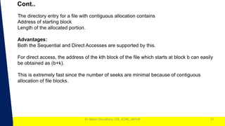 1
Dr. Nilam Choudhary ,CSE, JECRC, JAIPUR
Cont..
37
The directory entry for a file with contiguous allocation contains
Address of starting block
Length of the allocated portion.
Advantages:
Both the Sequential and Direct Accesses are supported by this.
For direct access, the address of the kth block of the file which starts at block b can easily
be obtained as (b+k).
This is extremely fast since the number of seeks are minimal because of contiguous
allocation of file blocks.
 