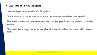 1
Dr. Nilam Choudhary ,CSE, JECRC, JAIPUR 8
Properties of a File System
Here, are important properties of a file system:
Files are stored on disk or other storage and do not disappear when a user logs off.
Files have names and are associated with access permission that permits controlled
sharing.
Files could be arranged or more complex structures to reflect the relationship between
them.
 