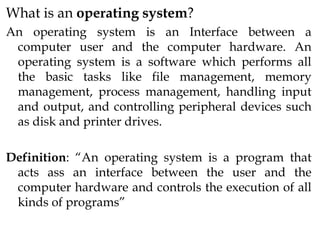 What is an operating system?
An operating system is an Interface between a
computer user and the computer hardware. An
operating system is a software which performs all
the basic tasks like file management, memory
management, process management, handling input
and output, and controlling peripheral devices such
as disk and printer drives.
Definition: “An operating system is a program that
acts ass an interface between the user and the
computer hardware and controls the execution of all
kinds of programs”
 