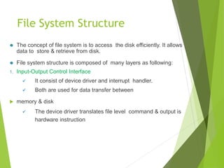 File System Structure
⚫ The concept of file system is to access the disk efficiently. It allows
data to store & retrieve from disk.
⚫ File system structure is composed of many layers as following:
1. Input-Output Control Interface
 It consist of device driver and interrupt handler.
 Both are used for data transfer between
 memory & disk
 The device driver translates file level command & output is
hardware instruction
 