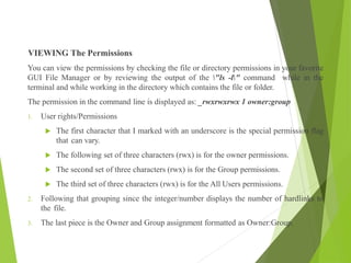 VIEWING The Permissions
You can view the permissions by checking the file or directory permissions in your favorite
GUI File Manager or by reviewing the output of the "ls -l" command while in the
terminal and while working in the directory which contains the file or folder.
The permission in the command line is displayed as: _rwxrwxrwx 1 owner:group
1. User rights/Permissions
 The first character that I marked with an underscore is the special permission flag
that can vary.
 The following set of three characters (rwx) is for the owner permissions.
 The second set of three characters (rwx) is for the Group permissions.
 The third set of three characters (rwx) is for the All Users permissions.
2. Following that grouping since the integer/number displays the number of hardlinks to
the file.
3. The last piece is the Owner and Group assignment formatted as Owner:Group.
 