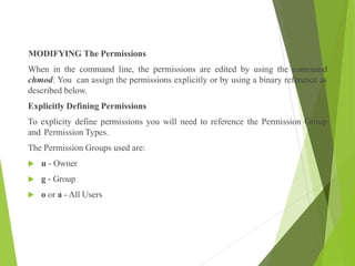 MODIFYING The Permissions
When in the command line, the permissions are edited by using the command
chmod. You can assign the permissions explicitly or by using a binary reference as
described below.
Explicitly Defining Permissions
To explicity define permissions you will need to reference the Permission Group
and Permission Types.
The Permission Groups used are:
 u - Owner
 g - Group
 o or a - All Users
 