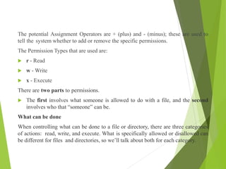 The potential Assignment Operators are + (plus) and - (minus); these are used to
tell the system whether to add or remove the specific permissions.
The Permission Types that are used are:
 r - Read
 w - Write
 x - Execute
There are two parts to permissions.
 The first involves what someone is allowed to do with a file, and the second
involves who that “someone” can be.
What can be done
When controlling what can be done to a file or directory, there are three categories
of actions: read, write, and execute. What is specifically allowed or disallowed can
be different for files and directories, so we’ll talk about both for each category.
 