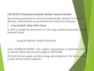 CHANGING Permissions (Symbolic Method, Numeric Method)
By examining permissions for each of the following files, identify if it is a file or
directory, and describe the access allowed to the world, user, and group:
 Using Symbolic Modes With Chmod
In order to change the permissions of a file using symbolic permissions, use the
command format:
chmod SYMBOLIC-MODE FILENAME
where SYMBOLIC-MODE is the symbolic representation of permissions (which
we describe below) that you wish to apply to FILENAME.
The letters for user, group, and other are u,g, and o respectively. The letter a is used
to mean all three of these categories.
 