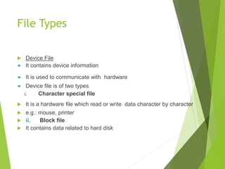 File Types
 Device File
 It contains device information
 It is used to communicate with hardware
 Device file is of two types
i. Character special file
 It is a hardware file which read or write data character by character
 e.g.: mouse, printer
 ii. Block file
 It contains data related to hard disk
 
