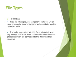  FIFO Files
 It is a file which provides temporary buffer for two or
more process to communicates by writing data & reading
data from buffer
 The buffer associated with this file is allocated when
any process opens the file & buffer is discarded when all
processes which are connected to this file close their
reference
File Types
 