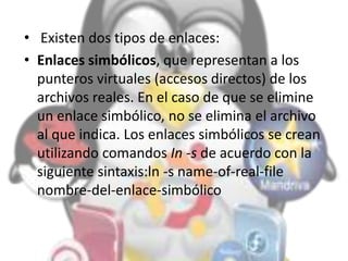 • Existen dos tipos de enlaces:
• Enlaces simbólicos, que representan a los
punteros virtuales (accesos directos) de los
archivos reales. En el caso de que se elimine
un enlace simbólico, no se elimina el archivo
al que indica. Los enlaces simbólicos se crean
utilizando comandos In -s de acuerdo con la
siguiente sintaxis:ln -s name-of-real-file
nombre-del-enlace-simbólico
 