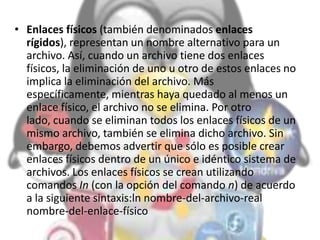 • Enlaces físicos (también denominados enlaces
rígidos), representan un nombre alternativo para un
archivo. Así, cuando un archivo tiene dos enlaces
físicos, la eliminación de uno u otro de estos enlaces no
implica la eliminación del archivo. Más
específicamente, mientras haya quedado al menos un
enlace físico, el archivo no se elimina. Por otro
lado, cuando se eliminan todos los enlaces físicos de un
mismo archivo, también se elimina dicho archivo. Sin
embargo, debemos advertir que sólo es posible crear
enlaces físicos dentro de un único e idéntico sistema de
archivos. Los enlaces físicos se crean utilizando
comandos In (con la opción del comando n) de acuerdo
a la siguiente sintaxis:ln nombre-del-archivo-real
nombre-del-enlace-físico
 
