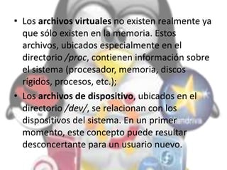 • Los archivos virtuales no existen realmente ya
que sólo existen en la memoria. Estos
archivos, ubicados especialmente en el
directorio /proc, contienen información sobre
el sistema (procesador, memoria, discos
rígidos, procesos, etc.);
• Los archivos de dispositivo, ubicados en el
directorio /dev/, se relacionan con los
dispositivos del sistema. En un primer
momento, este concepto puede resultar
desconcertante para un usuario nuevo.
 