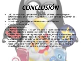 CONCLUSIÓN
• UNIX es un sistema operativo muy versátil y hoy en día despliega sus
potencialidades en entornos muy disímiles. Entre otros se encuentran los
siguientes:
• Mainframes y microcomputadoras de distintos tamaños.
• Estaciones de trabajos.
• Supercomputadoras.
• Sistemas tolerantes a fallas (en este caso el sistema corre un derivado de
UNIX que soporta la operación de este tipo de máquinas).
• Sistema de control en tiempo real (en este caso, UNIX fue modificado para
dar soporte a operaciones en tiempo real, es decir, ejecutables en un
lapso predecible). Un sistema comercial UNIX de tiempo real es el QNX.
• LINUX es la variante más popular que posee varias característica que lo
hacen único, es la versión de UNIX para PCs. Fue escrito por el finlandés
Linus Thorvald, por ese motivo se distribuye gratuitamente.
 