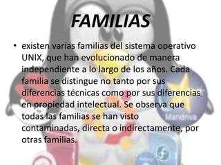 FAMILIAS
• existen varias familias del sistema operativo
UNIX, que han evolucionado de manera
independiente a lo largo de los años. Cada
familia se distingue no tanto por sus
diferencias técnicas como por sus diferencias
en propiedad intelectual. Se observa que
todas las familias se han visto
contaminadas, directa o indirectamente, por
otras familias.
 