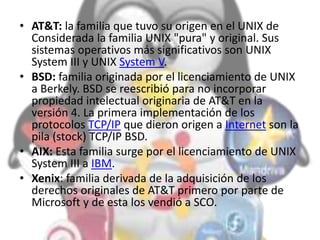 • AT&T: la familia que tuvo su origen en el UNIX de
Considerada la familia UNIX "pura" y original. Sus
sistemas operativos más significativos son UNIX
System III y UNIX System V.
• BSD: familia originada por el licenciamiento de UNIX
a Berkely. BSD se reescribió para no incorporar
propiedad intelectual originaria de AT&T en la
versión 4. La primera implementación de los
protocolos TCP/IP que dieron origen a Internet son la
pila (stock) TCP/IP BSD.
• AIX: Esta familia surge por el licenciamiento de UNIX
System III a IBM.
• Xenix: familia derivada de la adquisición de los
derechos originales de AT&T primero por parte de
Microsoft y de esta los vendió a SCO.
 