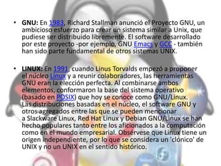 • GNU: En 1983, Richard Stallman anunció el Proyecto GNU, un
ambicioso esfuerzo para crear un sistema similar a Unix, que
pudiese ser distribuido libremente. El software desarrollado
por este proyecto -por ejemplo, GNU Emacs y GCC - también
han sido parte fundamental de otros sistemas UNIX.
• LINUX: En 1991, cuando Linus Torvalds empezó a proponer
el núcleo Linux y a reunir colaboradores, las herramientas
GNU eran la elección perfecta. Al combinarse ambos
elementos, conformaron la base del sistema operativo
(basado en POSIX) que hoy se conoce como GNU/Linux.
Las distribuciones basadas en el núcleo, el software GNU y
otros agregados entre las que se pueden mencionar
a Slackware Linux, Red Hat Linux y Debian GNU/Linux se han
hecho populares tanto entre los aficionados a la computación
como en el mundo empresarial. Obsérvese que Linux tiene un
origen independiente, por lo que se considera un 'clónico' de
UNIX y no un UNIX en el sentido histórico.
 