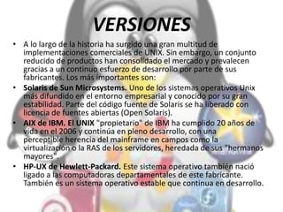 VERSIONES
• A lo largo de la historia ha surgido una gran multitud de
implementaciones comerciales de UNIX. Sin embargo, un conjunto
reducido de productos han consolidado el mercado y prevalecen
gracias a un continuo esfuerzo de desarrollo por parte de sus
fabricantes. Los más importantes son:
• Solaris de Sun Microsystems. Uno de los sistemas operativos Unix
más difundido en el entorno empresarial y conocido por su gran
estabilidad. Parte del código fuente de Solaris se ha liberado con
licencia de fuentes abiertas (Open Solaris).
• AIX de IBM. El UNIX "propietario" de IBM ha cumplido 20 años de
vida en el 2006 y continúa en pleno desarrollo, con una
perceptible herencia del mainframe en campos como la
virtualización o la RAS de los servidores, heredada de sus "hermanos
mayores".
• HP-UX de Hewlett-Packard. Este sistema operativo también nació
ligado a las computadoras departamentales de este fabricante.
También es un sistema operativo estable que continua en desarrollo.
 