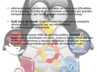 • Adicionalmente, existen distribuciones de Linux muy difundidas
en la empresa. Se trata de distribuciones sostenidas por grandes
compañías y que, por tanto, pueden nombre SCO Group.
• SuSE Linux de Novell. Originalmente liberado por la compañía
alemana SuSE. Es popular por sus herramientas
de administración centralizada
• Surgen las versiones UNIX de dominio público FreeBSD y
Linux, que se distribuyen sin costo. Linux es desarrollado por una
multitud de personas y equipos de trabajo a través de Internet.
FreeBSD es desarrollado por un grupo de trabajo cerrado.
 