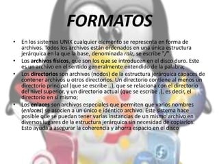 FORMATOS
• En los sistemas UNIX cualquier elemento se representa en forma de
archivos. Todos los archivos están ordenados en una única estructura
jerárquica en la que la base, denominada raíz, se escribe "/".
• Los archivos físicos, que son los que se introducen en el disco duro. Este
es un archivo en el sentido generalmente entendido de la palabra;
• Los directorios son archivos (nodos) de la estructura jerárquica capaces de
contener archivos u otros directorios. Un directorio contiene al menos un
directorio principal (que se escribe ..), que se relaciona con el directorio
del nivel superior, y un directorio actual (que se escribe .), es decir, el
directorio en sí mismo;
• Los enlaces son archivos especiales que permiten que varios nombres
(enlaces) se asocien a un único e idéntico archivo. Este sistema hace
posible que se puedan tener varias instancias de un mismo archivo en
diversos lugares de la estructura jerárquica sin necesidad de copiarlos.
Esto ayuda a asegurar la coherencia y ahorra espacio en el disco
 