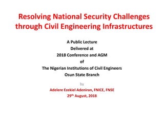 Resolving National Security Challenges
through Civil Engineering Infrastructures
A Public Lecture
Delivered at
2018 Conference and AGM
of
The Nigerian Institutions of Civil Engineers
Osun State Branch
by
Adelere Ezekiel Adeniran, FNICE, FNSE
29th August, 2018
 