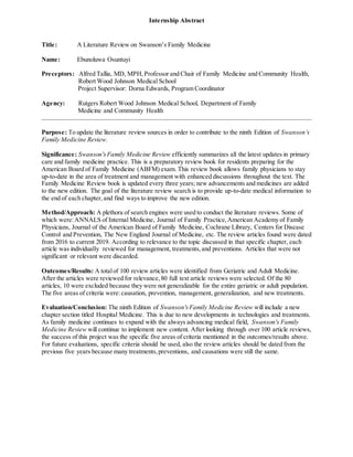 Internship Abstract
Title: A Literature Review on Swanson’s Family Medicine
Name: Ebunoluwa Osuntuyi
Preceptors: Alfred Tallia, MD, MPH,Professor and Chair of Family Medicine and Community Health,
Robert Wood Johnson Medical School
Project Supervisor: Dorna Edwards, Program Coordinator
Agency: Rutgers Robert Wood Johnson Medical School, Department of Family
Medicine and Community Health
Purpose: To update the literature review sources in order to contribute to the ninth Edition of Swanson’s
Family Medicine Review.
Significance: Swanson'sFamily Medicine Review efficiently summarizes all the latest updates in primary
care and family medicine practice. This is a preparatory review book for residents preparing for the
American Board of Family Medicine (ABFM) exam. This review book allows family physicians to stay
up-to-date in the area of treatment and management with enhanced discussions throughout the text. The
Family Medicine Review book is updated every three years; new advancements and medicines are added
to the new edition. The goal of the literature review search is to provide up-to-date medical information to
the end of each chapter,and find ways to improve the new edition.
Method/Approach: A plethora of search engines were used to conduct the literature reviews. Some of
which were:ANNALS of Internal Medicine, Journal of Family Practice,American Academy of Family
Physicians, Journal of the American Board of Family Medicine, Cochrane Library, Centers for Disease
Control and Prevention, The New England Journal of Medicine, etc. The review articles found were dated
from 2016 to current 2019. According to relevance to the topic discussed in that specific chapter, each
article was individually reviewed for management, treatments,and preventions. Articles that were not
significant or relevant were discarded.
Outcomes/Results: A totalof 100 review articles were identified from Geriatric and Adult Medicine.
After the articles were reviewed for relevance,80 full text article reviews were selected. Of the 80
articles, 10 were excluded because they were not generalizable for the entire geriatric or adult population.
The five areas of criteria were:causation, prevention, management, generalization, and new treatments.
Evaluation/Conclusion: The ninth Edition of Swanson'sFamily Medicine Review will include a new
chapter section titled Hospital Medicine. This is due to new developments in technologies and treatments.
As family medicine continues to expand with the always advancing medical field, Swanson's Family
Medicine Review will continue to implement new content. After looking through over 100 article reviews,
the success of this project was the specific five areas of criteria mentioned in the outcomes/results above.
For future evaluations, specific criteria should be used, also the review articles should be dated from the
previous five years because many treatments,preventions, and causations were still the same.
 