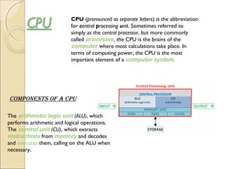 CPU (pronounced as separate letters) is the abbreviation
for central processing unit. Sometimes referred to
simply as the central processor, but more commonly
called processor, the CPU is the brains of the 
computer where most calculations take place. In
terms of computing power, the CPU is the most
important element of a computer system.
The arithmetic logic unit (ALU), which
performs arithmetic and logical operations.
The control unit (CU), which extracts 
instructions from memory and decodes
and executes them, calling on the ALU when
necessary.
cOmpOnentS Of a cpU
 