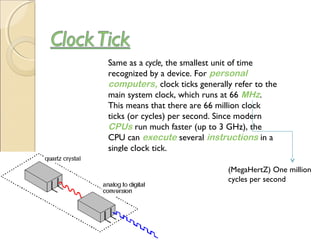Same as a cycle, the smallest unit of time
recognized by a device. For personal
computers, clock ticks generally refer to the
main system clock, which runs at 66 MHz.
This means that there are 66 million clock
ticks (or cycles) per second. Since modern 
CPUs run much faster (up to 3 GHz), the
CPU can execute several instructions in a
single clock tick.
(MegaHertZ) One million
cycles per second
 