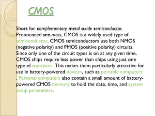 Short for complementary metal oxide semiconductor.
Pronounced see-moss, CMOS is a widely used type of 
semiconductor. CMOS semiconductors use both NMOS
(negative polarity) and PMOS (positive polarity) circuits.
Since only one of the circuit types is on at any given time,
CMOS chips require less power than chips using just one
type of transistor. This makes them particularly attractive for
use in battery-powered devices, such as portable computers
. Personal computers also contain a small amount of battery-
powered CMOS memory to hold the date, time, and system 
setup parameters.
 