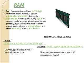 RAM (pronounced ramm) is an acronym 
for random access memory, a type of 
computer memory  that can be 
accessed randomly; that is, any byte  of
memory can be accessed without touching the
preceding bytes. RAM is the most common
type of memory found in computers  and
other devices, such as printers.
Two Main Types of RaM
DRaM (
DynaMic RanDoM access MeMoRy)
DRAM supports access times of
about 60 nanoseconds
sRaM (sTaTic RanDoM access MeMoRy).
SRAM can give access times as low as 10
nanoseconds.  (faster)
 