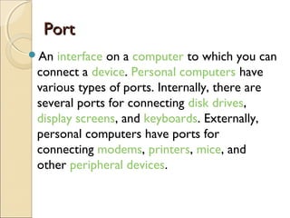PortPort
An interface on a computer to which you can
connect a device. Personal computers have
various types of ports. Internally, there are
several ports for connecting disk drives, 
display screens, and keyboards. Externally,
personal computers have ports for
connecting modems, printers, mice, and
other peripheral devices.
 