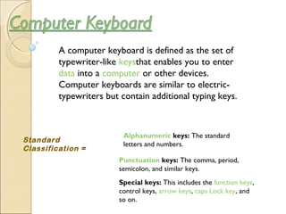A computer keyboard is defined as the set of
typewriter-like keysthat enables you to enter 
data into a computer or other devices.
Computer keyboards are similar to electric-
typewriters but contain additional typing keys.
Standard
Classification =
Alphanumeric keys: The standard
letters and numbers.
Punctuation keys: The comma, period,
semicolon, and similar keys.
Special keys: This includes the function keys,
control keys, arrow keys, caps Lock key, and
so on.
 