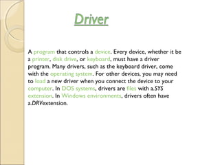 A program that controls a device. Every device, whether it be
a printer, disk drive, or keyboard, must have a driver
program. Many drivers, such as the keyboard driver, come
with the operating system. For other devices, you may need
to load a new driver when you connect the device to your 
computer. In DOS systems, drivers are files with a.SYS 
extension. In Windows environments, drivers often have
a.DRVextension.
 