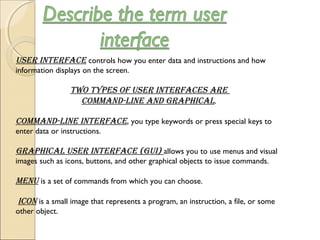User interface controls how you enter data and instructions and how
information displays on the screen.
two types of User interfaces are
command-line and graphical.
command-line interface, you type keywords or press special keys to
enter data or instructions.
graphical User interface (gUi) allows you to use menus and visual
images such as icons, buttons, and other graphical objects to issue commands.
menU is a set of commands from which you can choose.
 icon is a small image that represents a program, an instruction, a file, or some
other object.
 