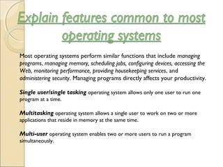 Most operating systems perform similar functions that include managing
programs, managing memory, scheduling jobs, configuring devices, accessing the
Web, monitoring performance, providing housekeeping services, and
administering security. Managing programs directly affects your productivity.
Single user/single tasking operating system allows only one user to run one
program at a time.
Multitasking operating system allows a single user to work on two or more
applications that reside in memory at the same time.
Multi-user operating system enables two or more users to run a program
simultaneously.
 