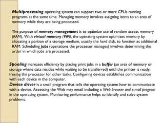 Multiprocessing operating system can support two or more CPUs running
programs at the same time. Managing memory involves assigning items to an area of
memory while they are being processed.
The purpose of memory management is to optimize use of random access memory
(RAM). With virtual memory (VM), the operating system optimizes memory by
allocating a portion of a storage medium, usually the hard disk, to function as additional
RAM. Scheduling jobs (operations the processor manages) involves determining the
order in which jobs are processed.
Spooling increases efficiency by placing print jobs in a buffer (an area of memory or
storage where data resides while waiting to be transferred) until the printer is ready,
freeing the processor for other tasks. Configuring devices establishes communication
with each device in the computer.
Device driver is a small program that tells the operating system how to communicate
with a device. Accessing the Web may entail including a Web browser and e-mail program
in the operating system. Monitoring performance helps to identify and solve system
problems.
 