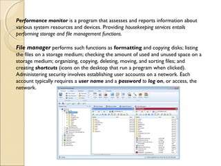 Performance monitor is a program that assesses and reports information about
various system resources and devices. Providing housekeeping services entails
performing storage and file management functions.
File manager performs such functions as formatting and copying disks; listing
the files on a storage medium; checking the amount of used and unused space on a
storage medium; organizing, copying, deleting, moving, and sorting files; and
creating shortcuts (icons on the desktop that run a program when clicked).
Administering security involves establishing user accounts on a network. Each
account typically requires a user name and a password to log on, or access, the
network.
 