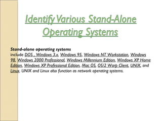 Stand-alone operating systems
include DOS , Windows 3.x, Windows 95, Windows NT Workstation, Windows
98, Windows 2000 Professional, Windows Millennium Edition, Windows XP Home
Edition, Windows XP Professional Edition, Mac OS, OS/2 Warp Client, UNIX, and
Linux. UNIX and Linux also function as network operating systems.
 