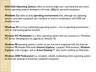 DOS (Disk Operating System) refers to several single user, command-line and menu-
driven operating systems developed in the early 1980s for personal computers. 
Windows 3.x refers to early operating environments that, although not operating
systems, provided a graphical user interface to work in combination with DOS and
simplify its use. 
Windows 95 is a true multitasking operating system – not an operating environment –
with an improved graphical interface. 
Windows NT Workstation is a client operating system that can connect to a Windows
NT Server. Developed as an upgrade to Windows 95,
Windows 98 operating system is easier to use and more integrated with the Internet.
Windows 98 includes Microsoft Internet Explorer, a popular Web browser, Windows
Explorer, a file manager, and an Active Desktop™  that works similarly to Web links. 
Windows 2000 Professional is a complete, reliable multitasking client operating system
for business desktop and business notebook computers. 
 