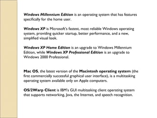 Windows Millennium Edition is an operating system that has features
specifically for the home user. 
Windows XP is Microsoft’s fastest, most reliable Windows operating
system, providing quicker startup, better performance, and a new,
simplified visual look. 
Windows XP Home Edition is an upgrade to Windows Millennium
Edition, while Windows XP Professional Edition is an upgrade to
Windows 2000 Professional.
Mac OS, the latest version of the Macintosh operating system (the
first commercially successful graphical user interface), is a multitasking
operating system available only on Apple computers.
OS/2Warp Client is IBM’s GUI multitasking client operating system
that supports networking, Java, the Internet, and speech recognition.
 