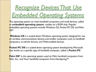 The operating system on most handheld computers and small devices, called
an embedded operating system, resides on a ROM chip. Popular
embedded operating systems include Windows CE, Pocket PC OS, and Palm
OS®
.
 Windows CE is a scaled-down Windows operating system designed for use
on wireless communications devices and smaller computers such as handheld
computers, in-vehicle devices, and Web-enabled devices. 
Pocket PC OS is a scaled-down operating system developed by Microsoft
that works on a specific type of handheld computer, called a Pocket PC.
Palm OS®
 is the operating system used on Palm handheld computers from
Palm, Inc., and Visor handheld computers from Handspring™.
 