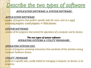 applicatiOn SOftware & SyStem SOftware.
applicatiOn SOftware
consists of programs that perform specific tasks for users, such as a word
processing program, e-mail program, or Web browser. 
SyStem SOftware
consists of the programs that control the operations of a computer and its devices.
The two types of system softwareThe two types of system software
Operating SyStemS & Utility prOgramS.
Operating SyStem (OS)
is a set of programs containing instructions that coordinate all the activities among
computer hardware devices.
Utility prOgram
performs a specific task, usually related to managing a computer, its devices, or its
programs.
 