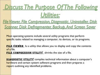 Most operating systems include several utility programs that perform
specific tasks related to managing a computer, its devices, or its programs.
File viewer Is a utility that allows you to display and copy the contents
of a file.
File compression utility  shrinks the size of a file.
Diagnostic utility compiles technical information about a computer’s
hardware and certain system software programs and then prepares a
report outlining any identified problems.
 