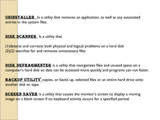 uninstaller Is a utility that removes an application, as well as any associated
entries in the system files.
Disk scanner Is a utility that
(1)detects and corrects both physical and logical problems on a hard disk
(2)(2) searches for and removes unnecessary files
Disk DeFragmenter is a utility that reorganizes files and unused space on a
computer’s hard disk so data can be accessed more quickly and programs can run faster.
Backup utility copies, or backs up, selected files or an entire hard drive onto
another disk or tape.
screen saver is a utility that causes the monitor’s screen to display a moving
image on a blank screen if no keyboard activity occurs for a specified period.
 